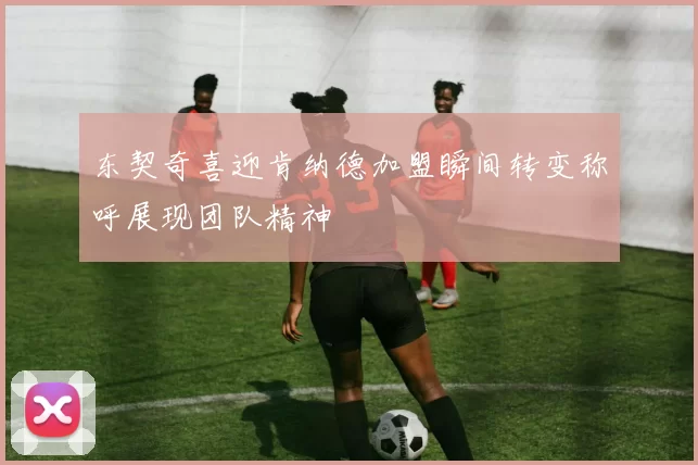 东契奇喜迎肯纳德加盟瞬间转变称呼展现团队精神