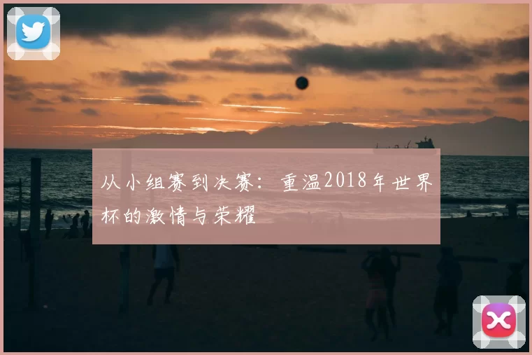 从小组赛到决赛：重温2018年世界杯的激情与荣耀