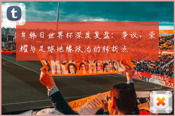 年韩日世界杯深度复盘:争议、荣耀与足球地缘政治的转折点