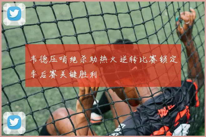 韦德压哨绝杀助热火逆转比赛锁定季后赛关键胜利