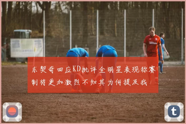 东契奇回应KD批评全明星表现称赛制将更加激烈不知其为何提及我