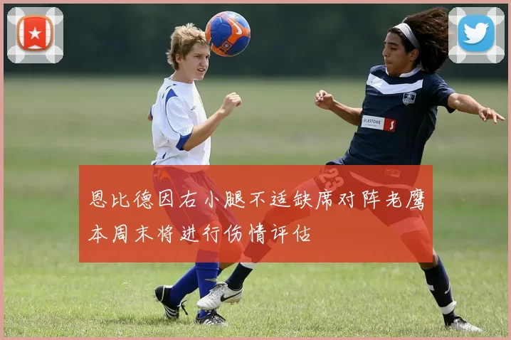 恩比德因右小腿不适缺席对阵老鹰本周末将进行伤情评估