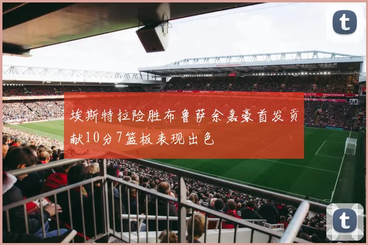 埃斯特拉险胜布鲁萨余嘉豪首发贡献10分7篮板表现出色