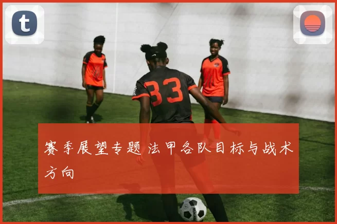 赛季展望专题 法甲各队目标与战术方向