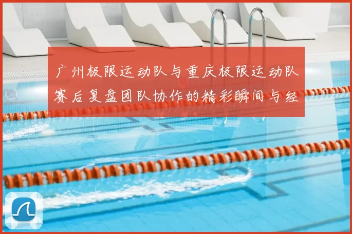 广州极限运动队与重庆极限运动队赛后复盘团队协作的精彩瞬间与经验分享