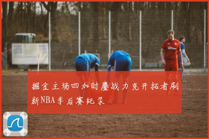 掘金主场四加时鏖战力克开拓者刷新NBA季后赛纪录