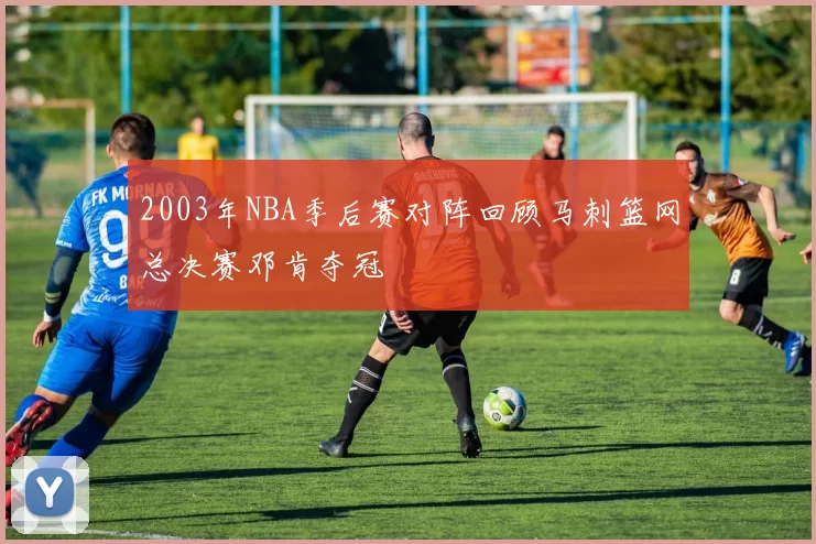 2003年NBA季后赛对阵回顾马刺篮网总决赛邓肯夺冠