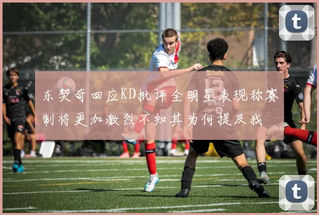 东契奇回应KD批评全明星表现称赛制将更加激烈不知其为何提及我