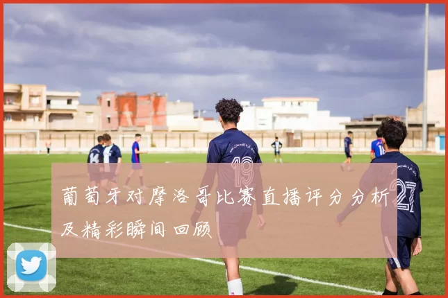 葡萄牙对摩洛哥比赛直播评分分析及精彩瞬间回顾