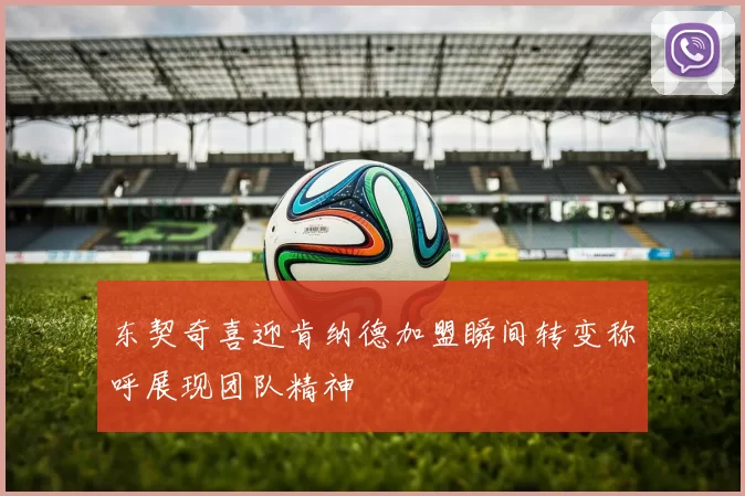 东契奇喜迎肯纳德加盟瞬间转变称呼展现团队精神