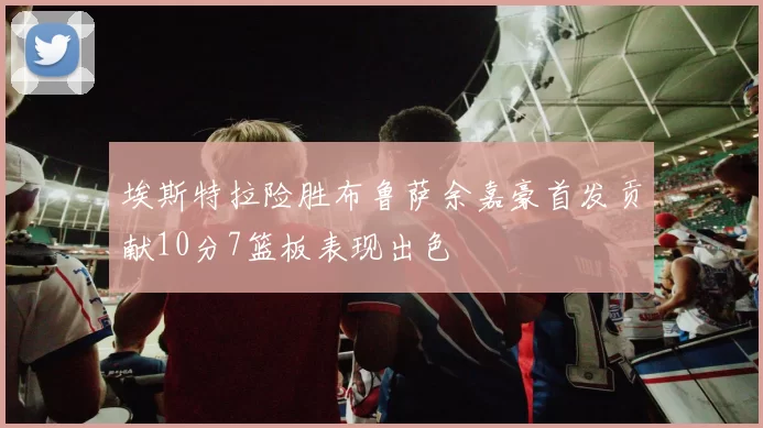 埃斯特拉险胜布鲁萨余嘉豪首发贡献10分7篮板表现出色