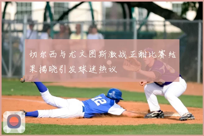 切尔西与尤文图斯激战正酣比赛结果揭晓引发球迷热议