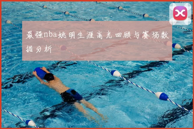 最强nba姚明生涯高光回顾与赛场数据分析