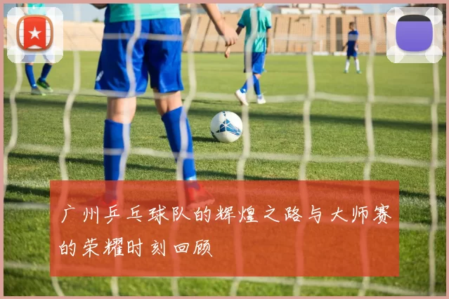 广州乒乓球队的辉煌之路与大师赛的荣耀时刻回顾