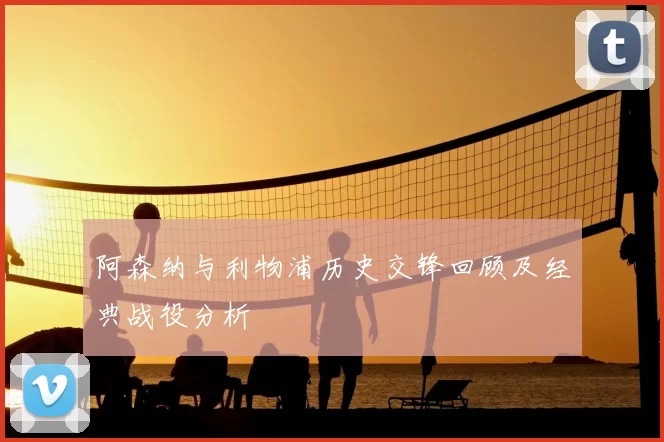 阿森纳与利物浦历史交锋回顾及经典战役分析