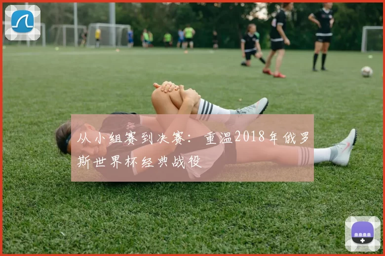 从小组赛到决赛:重温2018年俄罗斯世界杯经典战役