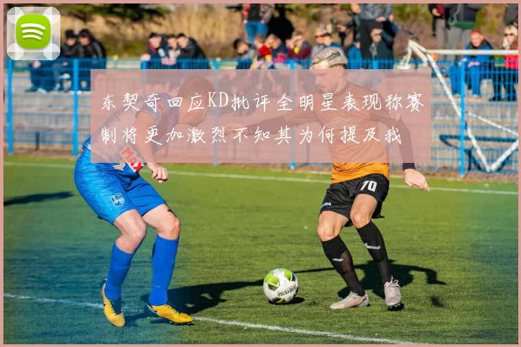 东契奇回应KD批评全明星表现称赛制将更加激烈不知其为何提及我