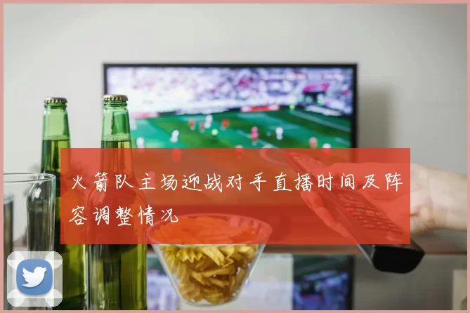 火箭队主场迎战对手直播时间及阵容调整情况