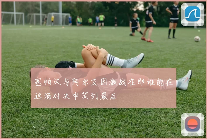 塞帕汉与阿尔艾因激战在即谁能在这场对决中笑到最后