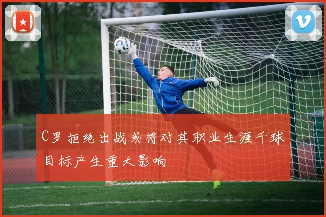 C罗拒绝出战或将对其职业生涯千球目标产生重大影响