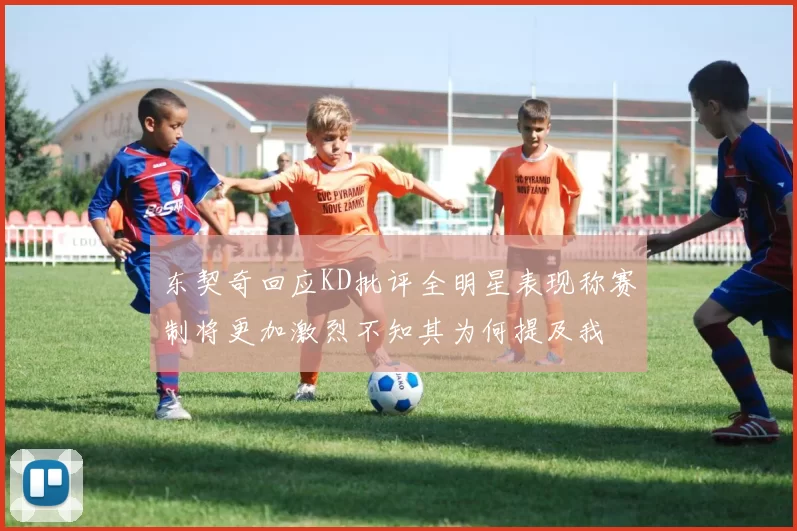 东契奇回应KD批评全明星表现称赛制将更加激烈不知其为何提及我