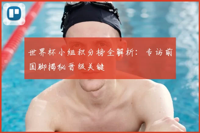 世界杯小组积分榜全解析：专访前国脚揭秘晋级关键