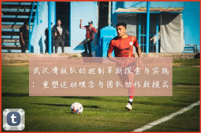 武汉滑板队的控制革新探索与实践：重塑运动理念与团队协作新模式