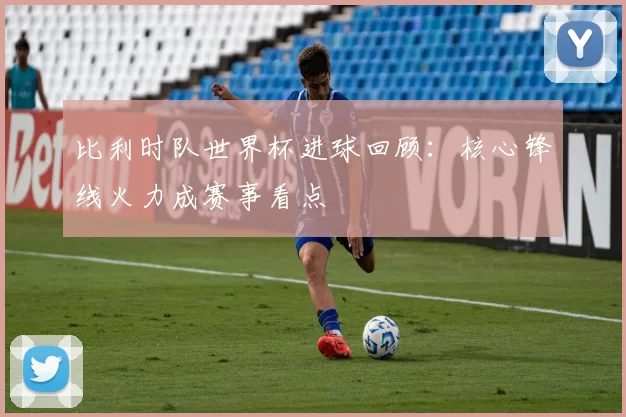 比利时队世界杯进球回顾:核心锋线火力成赛事看点