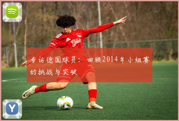 专访德国球员:回顾2014年小组赛的挑战与突破