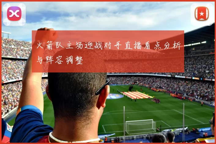 火箭队主场迎战对手直播看点分析与阵容调整