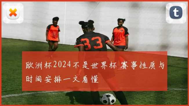 欧洲杯2024不是世界杯 赛事性质与时间安排一文看懂