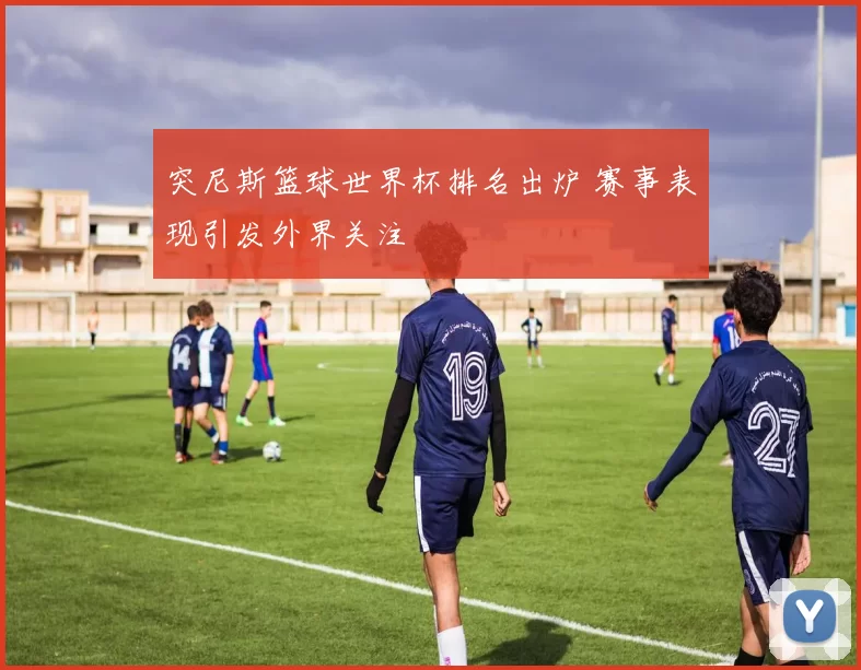 突尼斯篮球世界杯排名出炉 赛事表现引发外界关注