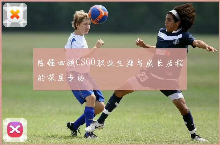 陈强回顾CSGO职业生涯与成长历程的深度专访