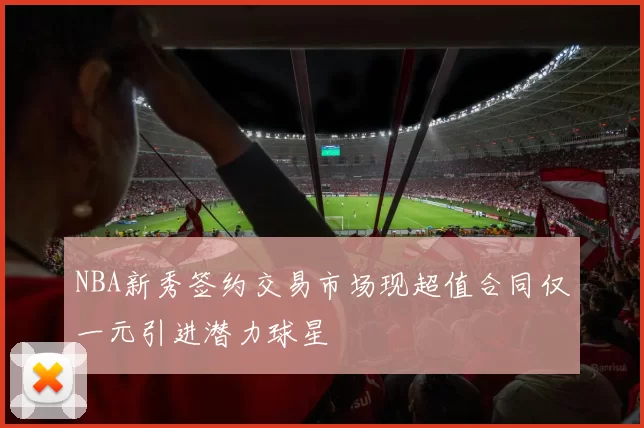 NBA新秀签约交易市场现超值合同仅一元引进潜力球星