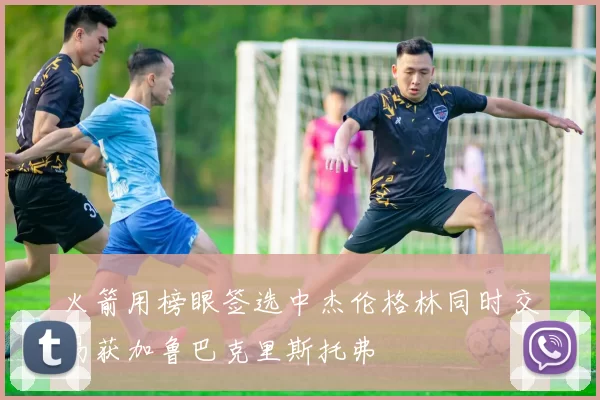 火箭用榜眼签选中杰伦格林同时交易获加鲁巴克里斯托弗