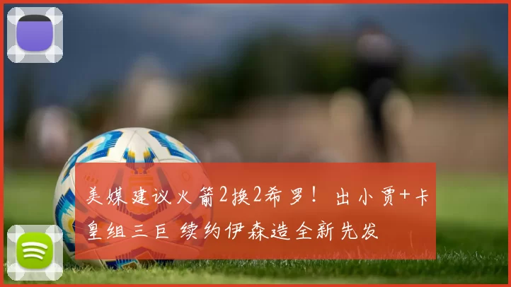 美媒建议火箭2换2希罗!出小贾+卡皇组三巨 续约伊森造全新先发
