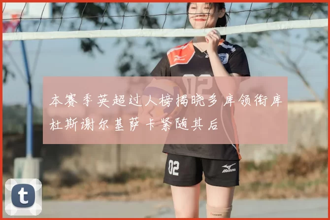 本赛季英超过人榜揭晓多库领衔库杜斯谢尔基萨卡紧随其后