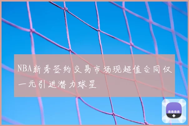 NBA新秀签约交易市场现超值合同仅一元引进潜力球星