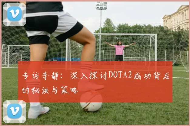 专访李静：深入探讨DOTA2成功背后的秘诀与策略