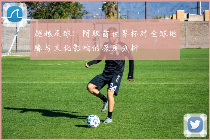 超越足球:阿联酋世界杯对全球地缘与文化影响的深度分析