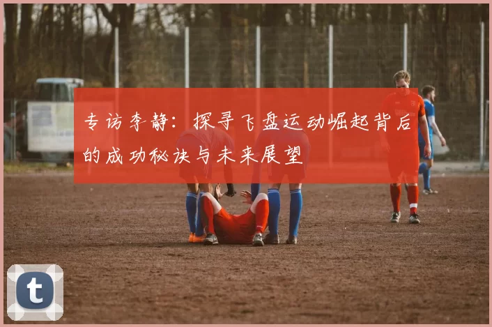 专访李静：探寻飞盘运动崛起背后的成功秘诀与未来展望