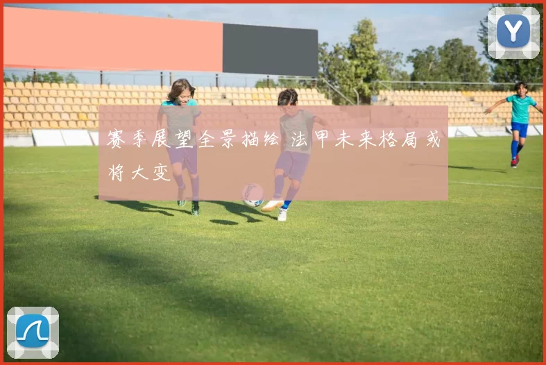 赛季展望全景描绘 法甲未来格局或将大变
