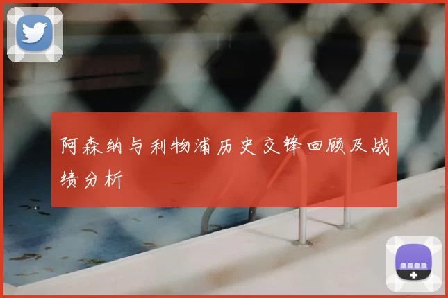 阿森纳与利物浦历史交锋回顾及战绩分析