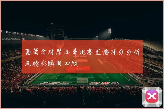 葡萄牙对摩洛哥比赛直播评分分析及精彩瞬间回顾