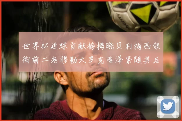 世界杯进球贡献榜揭晓贝利梅西领衔前二老穆勒大罗克洛泽紧随其后