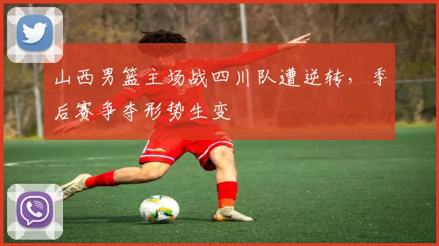 山西男篮主场战四川队遭逆转，季后赛争夺形势生变