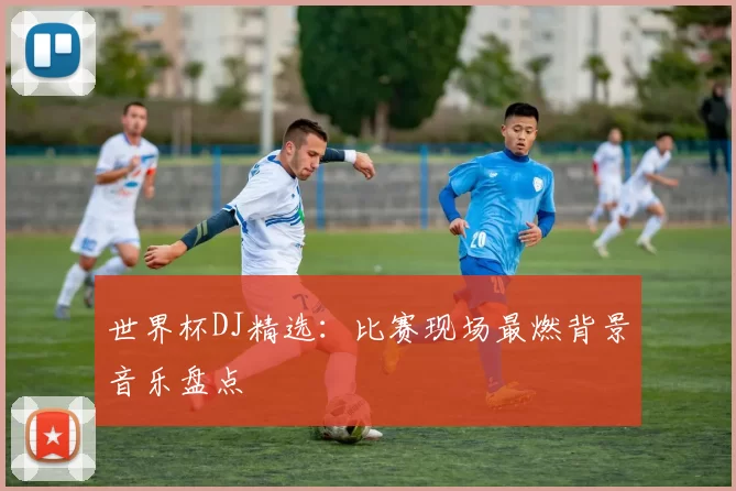 世界杯DJ精选：比赛现场最燃背景音乐盘点