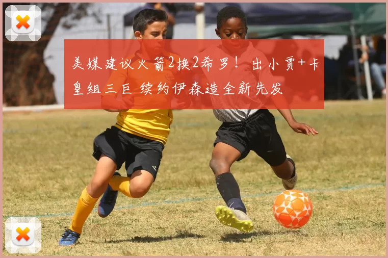 美媒建议火箭2换2希罗！出小贾+卡皇组三巨 续约伊森造全新先发