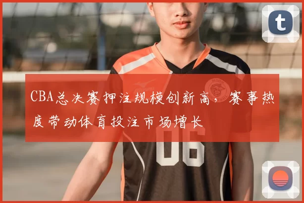 CBA总决赛押注规模创新高，赛事热度带动体育投注市场增长