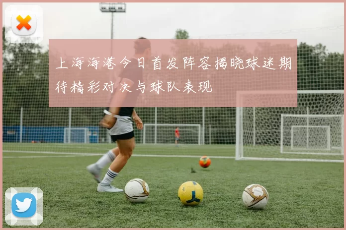 上海海港今日首发阵容揭晓球迷期待精彩对决与球队表现